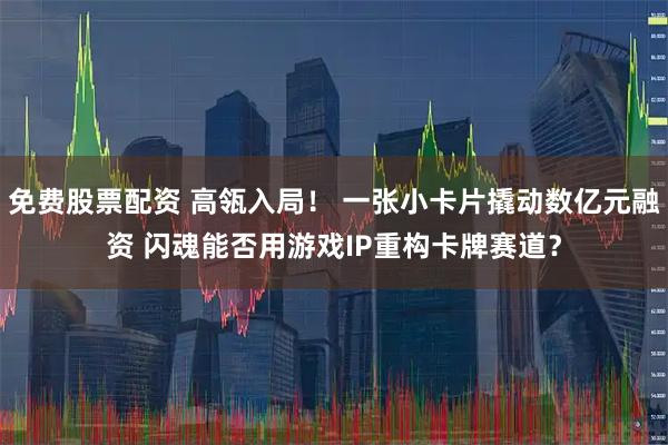 免费股票配资 高瓴入局！ 一张小卡片撬动数亿元融资 闪魂能否用游戏IP重构卡牌赛道？