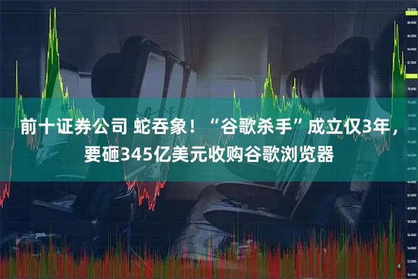 前十证券公司 蛇吞象！“谷歌杀手”成立仅3年，要砸345亿美元收购谷歌浏览器