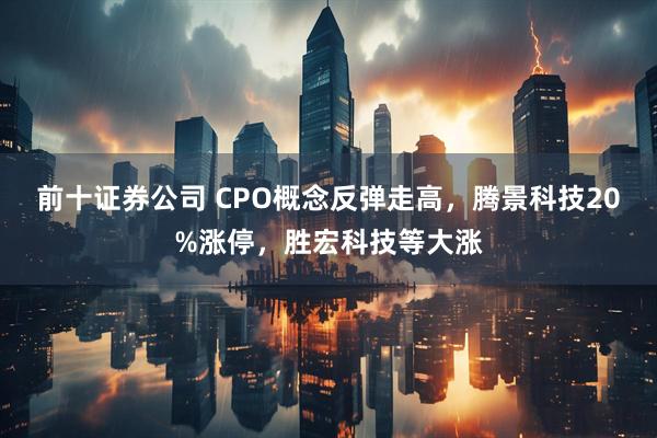 前十证券公司 CPO概念反弹走高，腾景科技20%涨停，胜宏科技等大涨