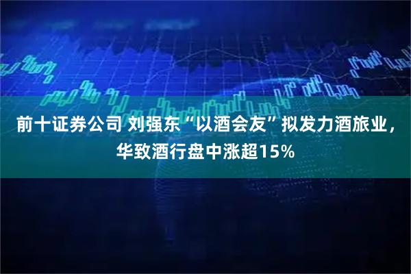 前十证券公司 刘强东“以酒会友”拟发力酒旅业，华致酒行盘中涨超15%