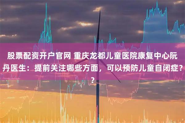 股票配资开户官网 重庆龙都儿童医院康复中心阮丹医生：提前关注哪些方面，可以预防儿童自闭症？