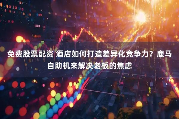 免费股票配资 酒店如何打造差异化竞争力？鹿马自助机来解决老板的焦虑