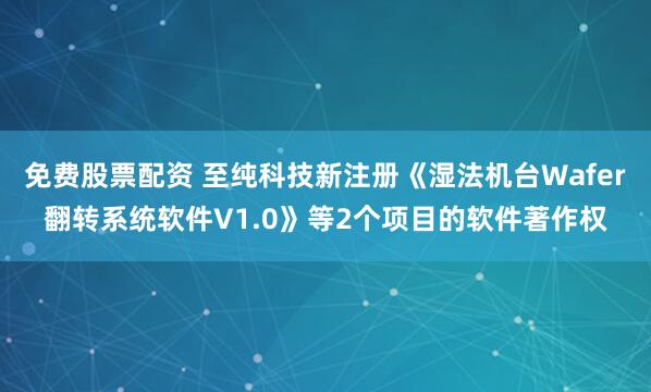 免费股票配资 至纯科技新注册《湿法机台Wafer翻转系统软件V1.0》等2个项目的软件著作权