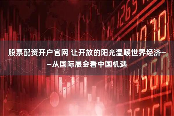 股票配资开户官网 让开放的阳光温暖世界经济——从国际展会看中国机遇