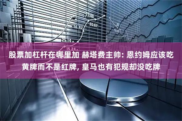 股票加杠杆在哪里加 赫塔费主帅: 恩约姆应该吃黄牌而不是红牌, 皇马也有犯规却没吃牌