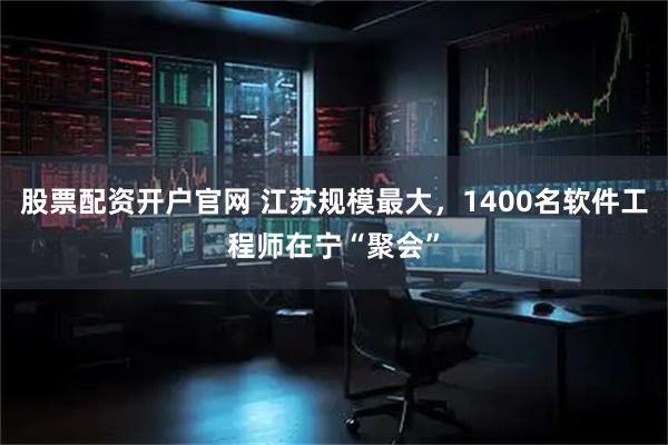 股票配资开户官网 江苏规模最大，1400名软件工程师在宁“聚会”