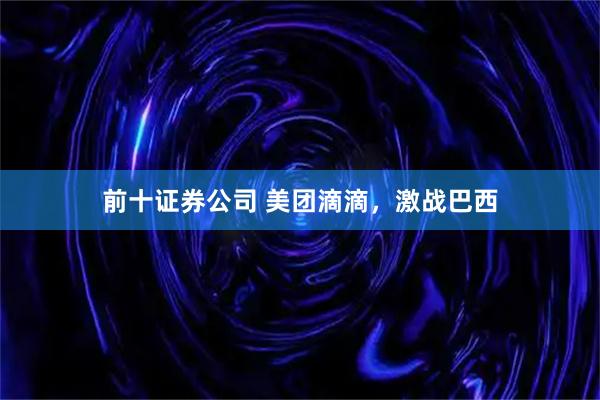 前十证券公司 美团滴滴，激战巴西