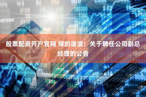 股票配资开户官网 绿的谐波：关于聘任公司副总经理的公告