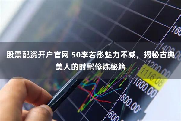 股票配资开户官网 50李若彤魅力不减，揭秘古典美人的时髦修炼秘籍