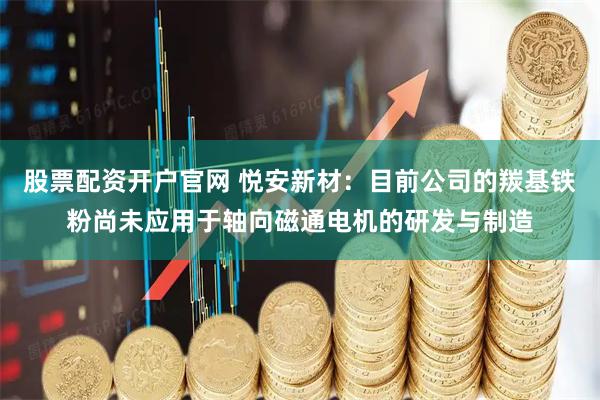 股票配资开户官网 悦安新材：目前公司的羰基铁粉尚未应用于轴向磁通电机的研发与制造