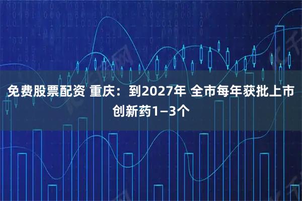 免费股票配资 重庆：到2027年 全市每年获批上市创新药1—3个