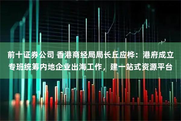 前十证券公司 香港商经局局长丘应桦：港府成立专班统筹内地企业出海工作，建一站式资源平台