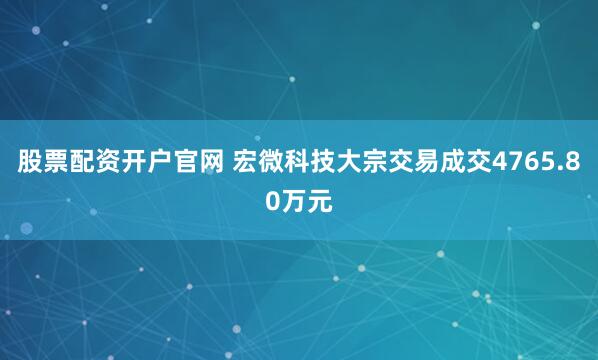 股票配资开户官网 宏微科技大宗交易成交4765.80万元