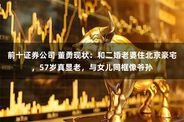 前十证券公司 董勇现状：和二婚老婆住北京豪宅，57岁真显老，与女儿同框像爷孙