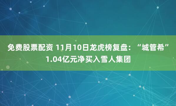 免费股票配资 11月10日龙虎榜复盘：“城管希”1.04亿元净买入雪人集团