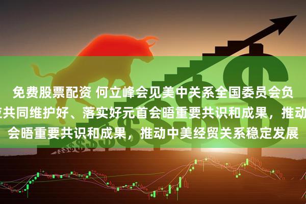 免费股票配资 何立峰会见美中关系全国委员会负责人时指出 中美双方应共同维护好、落实好元首会晤重要共识和成果，推动中美经贸关系稳定发展