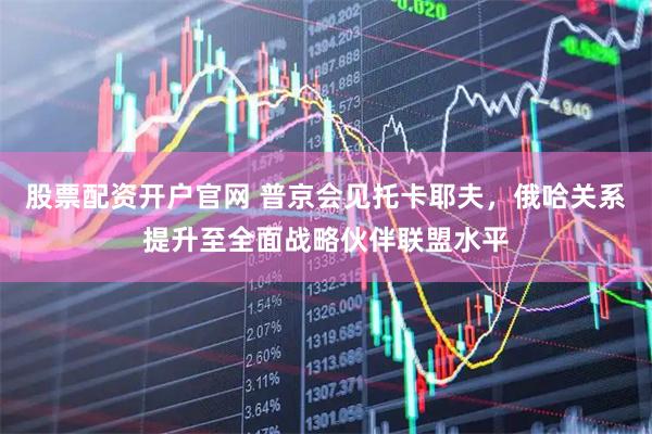 股票配资开户官网 普京会见托卡耶夫，俄哈关系提升至全面战略伙伴联盟水平