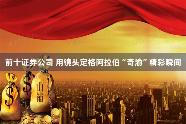 前十证券公司 用镜头定格阿拉伯“奇渝”精彩瞬间