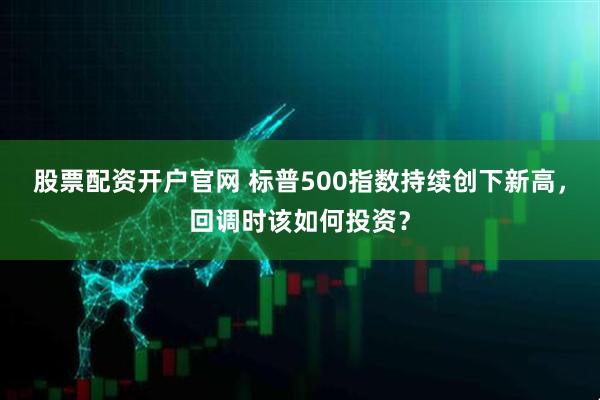 股票配资开户官网 标普500指数持续创下新高，回调时该如何投资？