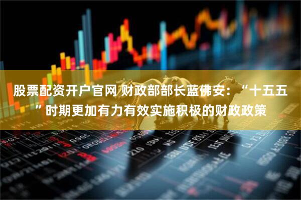 股票配资开户官网 财政部部长蓝佛安：“十五五”时期更加有力有效实施积极的财政政策