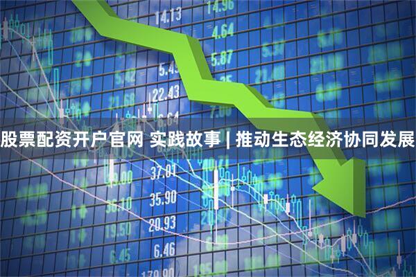 股票配资开户官网 实践故事 | 推动生态经济协同发展