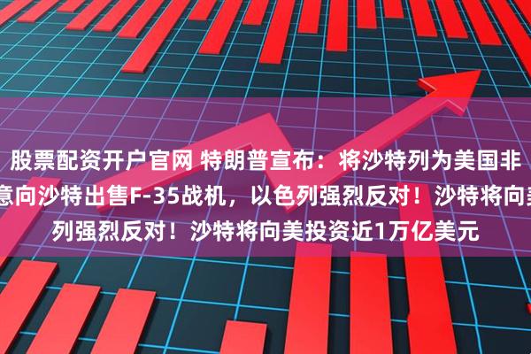 股票配资开户官网 特朗普宣布：将沙特列为美国非北约主要盟友！同意向沙特出售F-35战机，以色列强烈反对！沙特将向美投资近1万亿美元