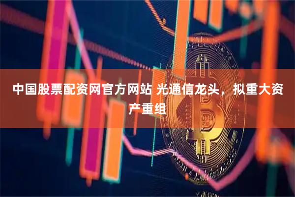 中国股票配资网官方网站 光通信龙头，拟重大资产重组
