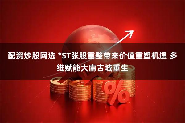 配资炒股网选 *ST张股重整带来价值重塑机遇 多维赋能大庸古城重生