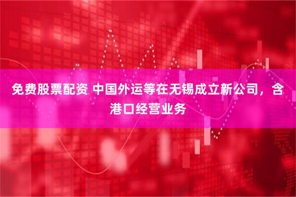 免费股票配资 中国外运等在无锡成立新公司，含港口经营业务