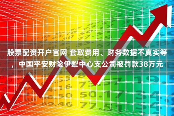 股票配资开户官网 套取费用、财务数据不真实等，中国平安财险伊犁中心支公司被罚款38万元
