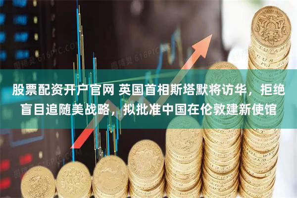 股票配资开户官网 英国首相斯塔默将访华，拒绝盲目追随美战略，拟批准中国在伦敦建新使馆