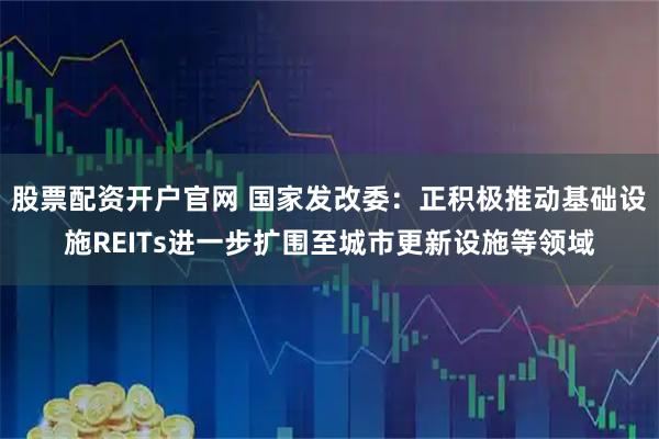 股票配资开户官网 国家发改委：正积极推动基础设施REITs进一步扩围至城市更新设施等领域