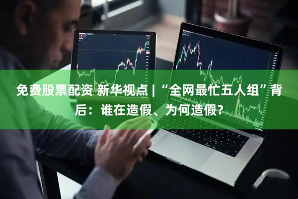 免费股票配资 新华视点 | “全网最忙五人组”背后：谁在造假、为何造假？