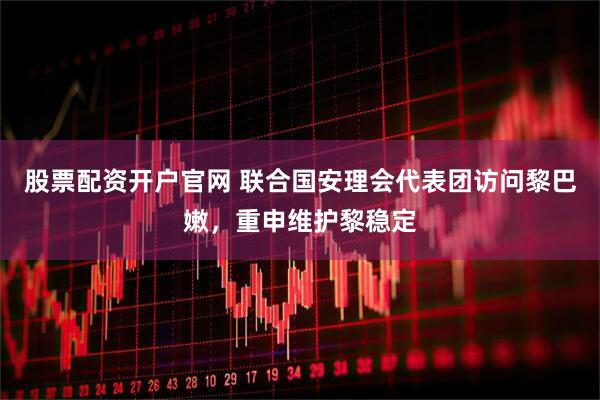 股票配资开户官网 联合国安理会代表团访问黎巴嫩，重申维护黎稳定
