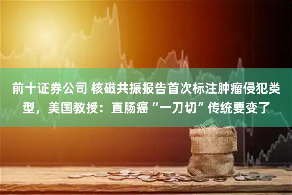 前十证券公司 核磁共振报告首次标注肿瘤侵犯类型，美国教授：直肠癌“一刀切”传统要变了