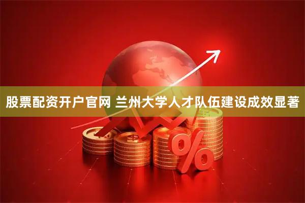 股票配资开户官网 兰州大学人才队伍建设成效显著