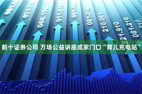 前十证券公司 万场公益讲座成家门口“育儿充电站”