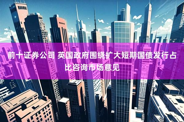 前十证券公司 英国政府围绕扩大短期国债发行占比咨询市场意见