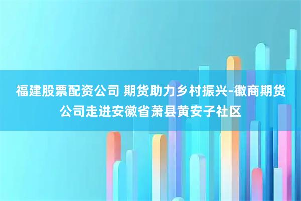 福建股票配资公司 期货助力乡村振兴-徽商期货公司走进安徽省萧县黄安子社区