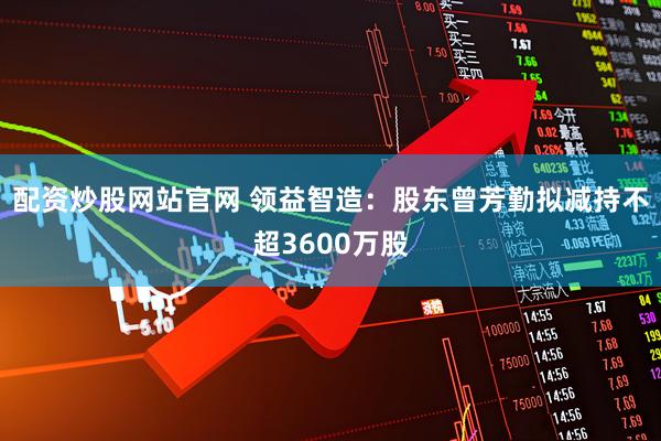 配资炒股网站官网 领益智造：股东曾芳勤拟减持不超3600万股
