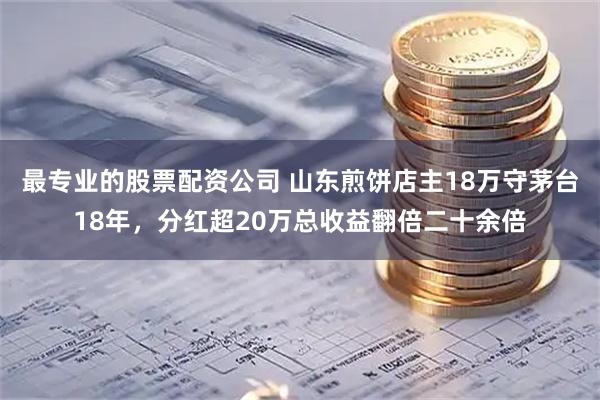 最专业的股票配资公司 山东煎饼店主18万守茅台18年，分红超20万总收益翻倍二十余倍