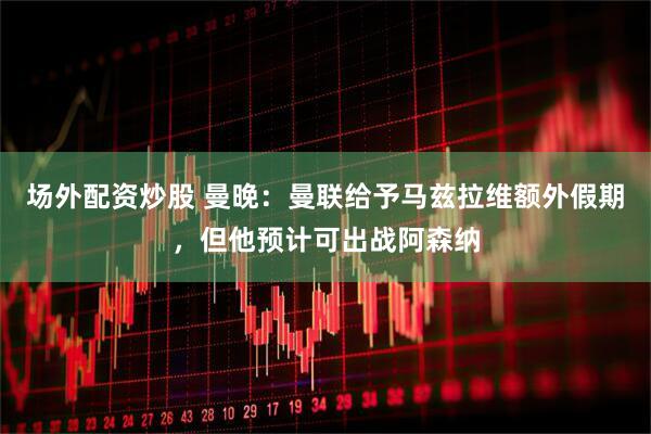 场外配资炒股 曼晚：曼联给予马兹拉维额外假期，但他预计可出战阿森纳