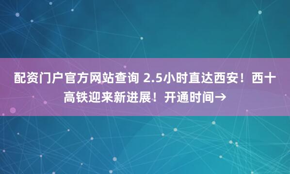 配资门户官方网站查询 2.5小时直达西安！西十高铁迎来新进展！开通时间→