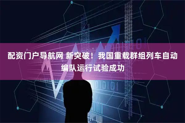 配资门户导航网 新突破！我国重载群组列车自动编队运行试验成功