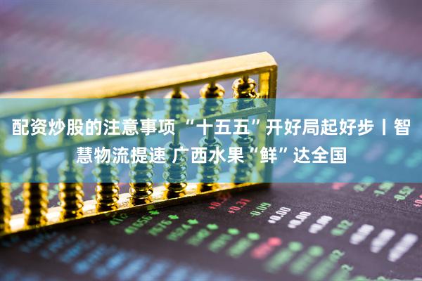 配资炒股的注意事项 “十五五”开好局起好步丨智慧物流提速 广西水果“鲜”达全国