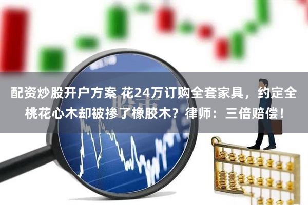 配资炒股开户方案 花24万订购全套家具，约定全桃花心木却被掺了橡胶木？律师：三倍赔偿！