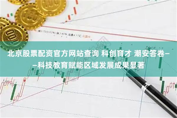 北京股票配资官方网站查询 科创育才 潮安答卷——科技教育赋能区域发展成果显著