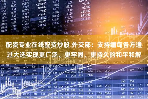 配资专业在线配资炒股 外交部：支持缅甸各方通过大选实现更广泛、更牢固、更持久的和平和解