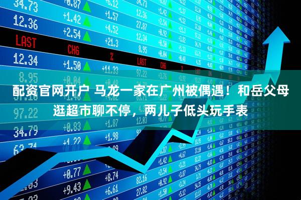 配资官网开户 马龙一家在广州被偶遇！和岳父母逛超市聊不停，两儿子低头玩手表