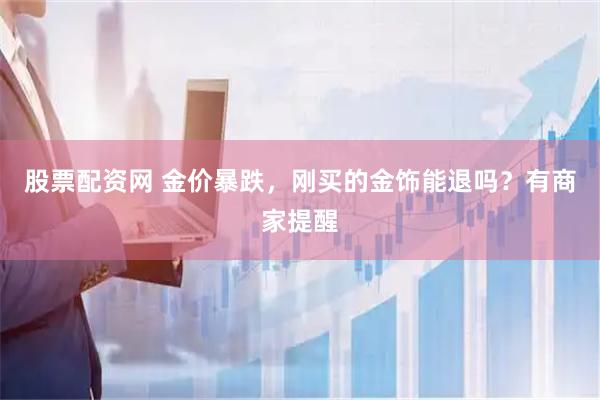 股票配资网 金价暴跌，刚买的金饰能退吗？有商家提醒